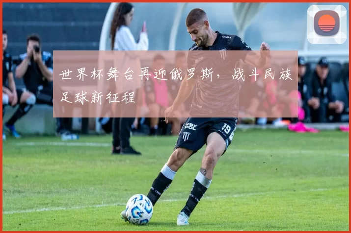 世界杯舞台再迎俄罗斯,战斗民族足球新征程