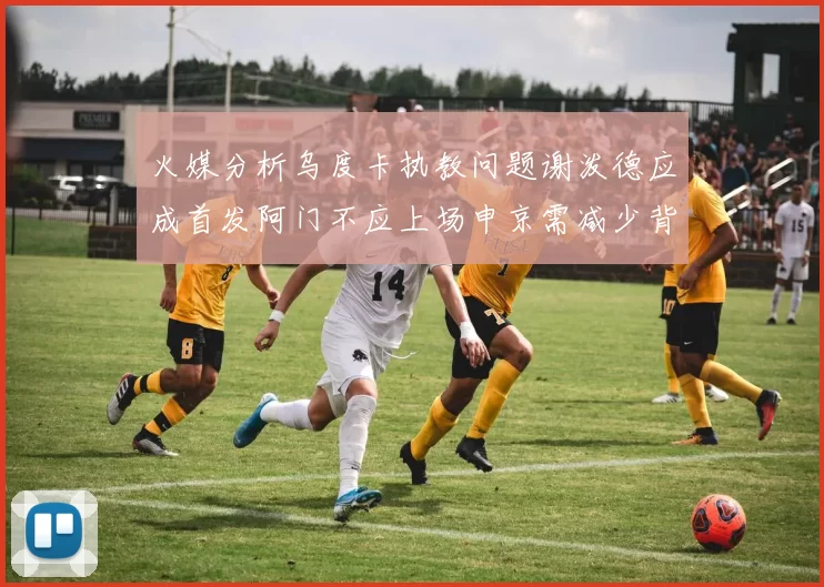 火媒分析乌度卡执教问题谢泼德应成首发阿门不应上场申京需减少背打次数