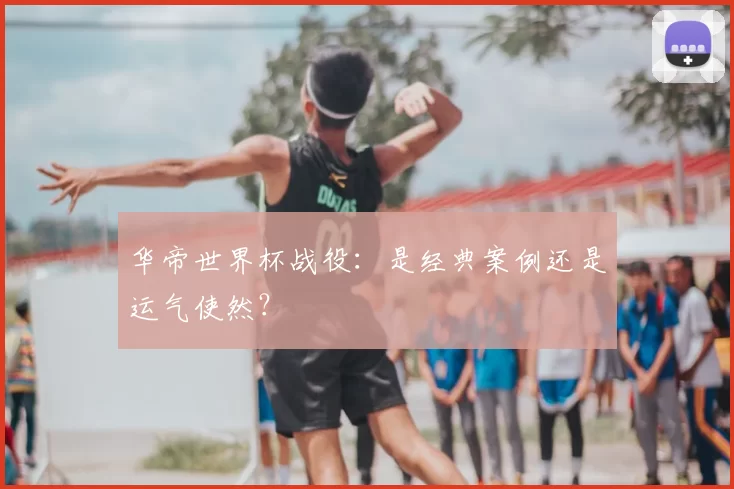 华帝世界杯战役:是经典案例还是运气使然?