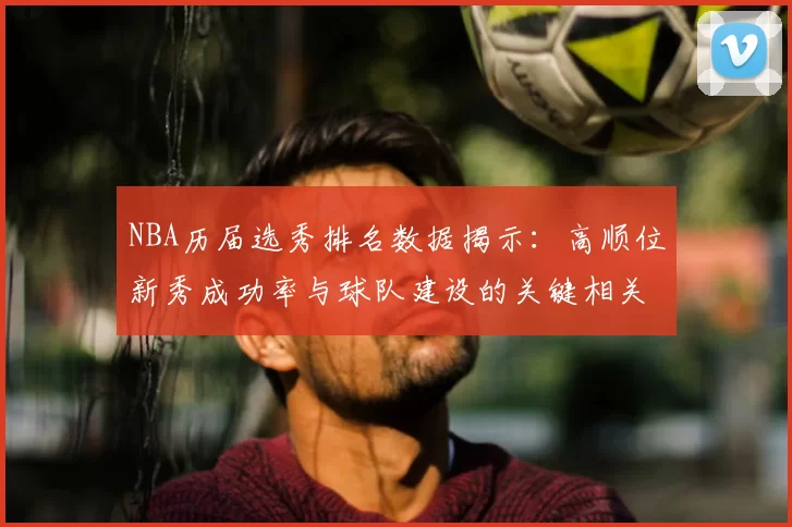 NBA历届选秀排名数据揭示:高顺位新秀成功率与球队建设的关键相关性