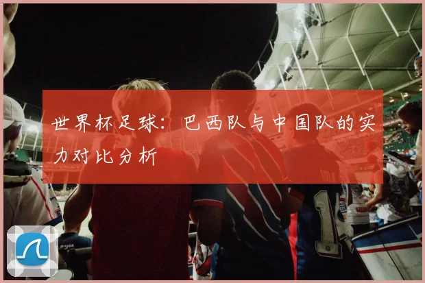 世界杯足球：巴西队与中国队的实力对比分析