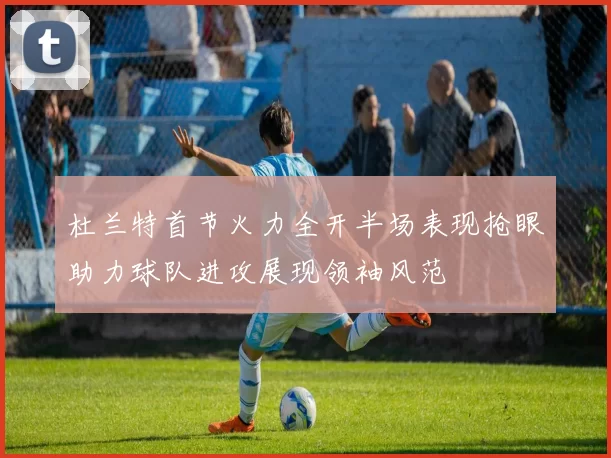 杜兰特首节火力全开半场表现抢眼助力球队进攻展现领袖风范