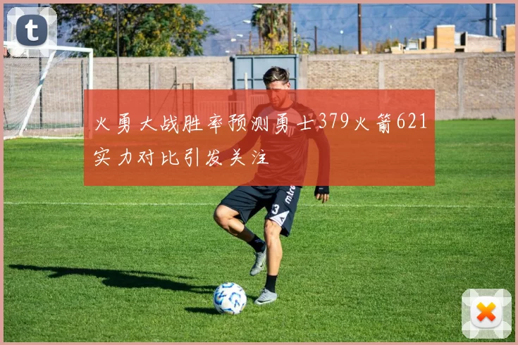 火勇大战胜率预测勇士379火箭621实力对比引发关注