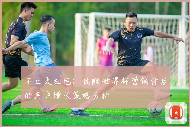 不止是红包:优酷世界杯营销背后的用户增长策略分析