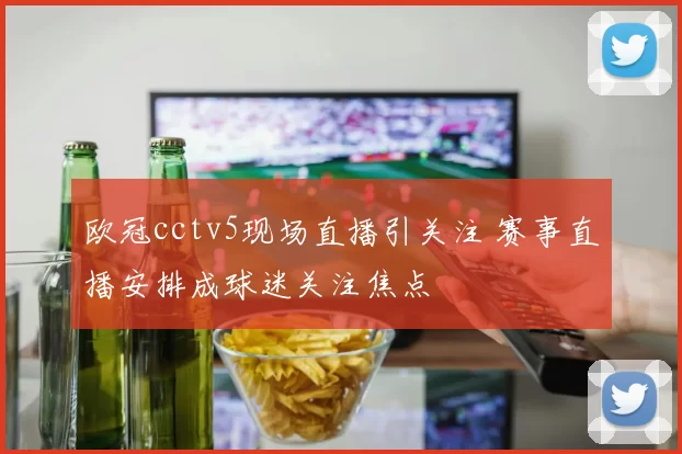 欧冠cctv5现场直播引关注 赛事直播安排成球迷关注焦点