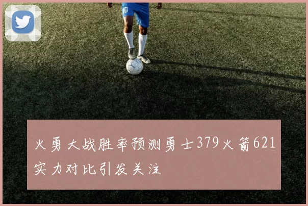 火勇大战胜率预测勇士379火箭621实力对比引发关注