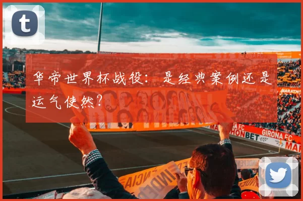 华帝世界杯战役:是经典案例还是运气使然?