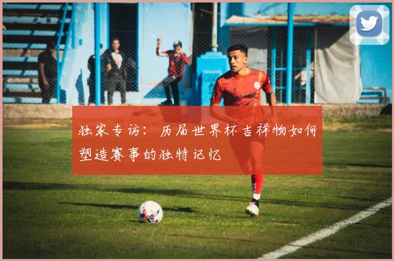 独家专访:历届世界杯吉祥物如何塑造赛事的独特记忆