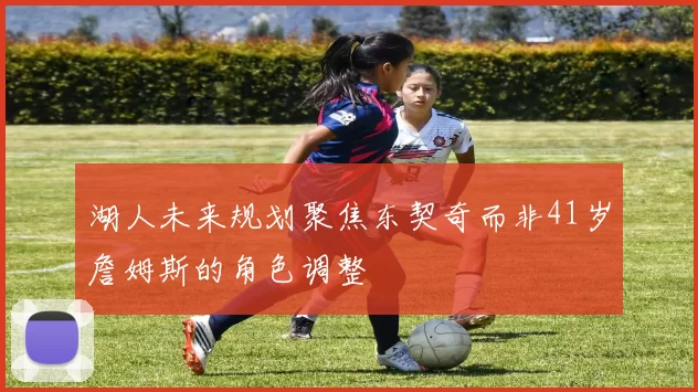 湖人未来规划聚焦东契奇而非41岁詹姆斯的角色调整