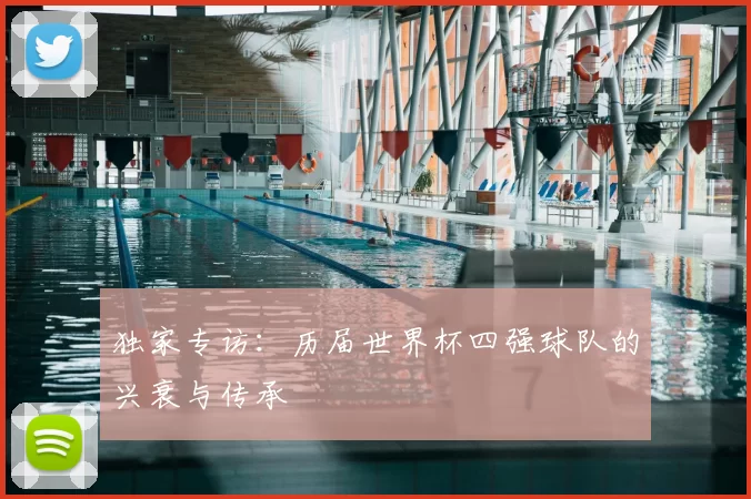 独家专访:历届世界杯四强球队的兴衰与传承