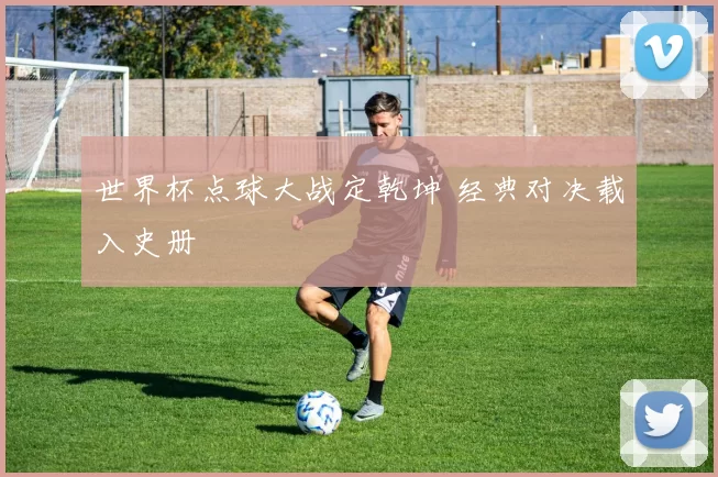世界杯点球大战定乾坤 经典对决载入史册