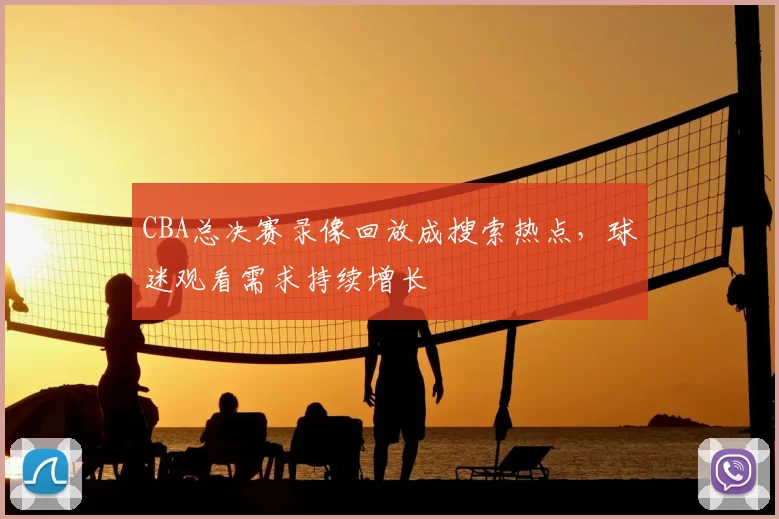 CBA总决赛录像回放成搜索热点，球迷观看需求持续增长
