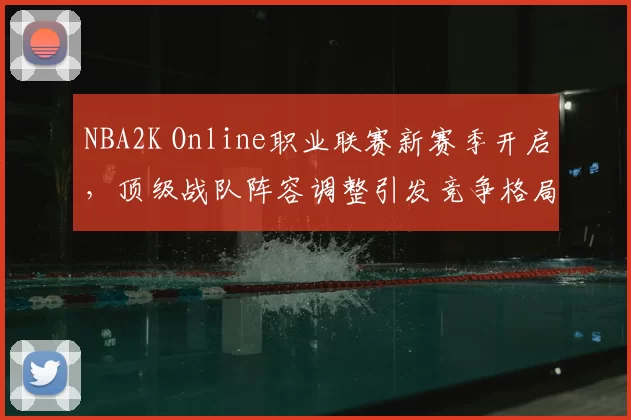 NBA2K Online职业联赛新赛季开启，顶级战队阵容调整引发竞争格局变化