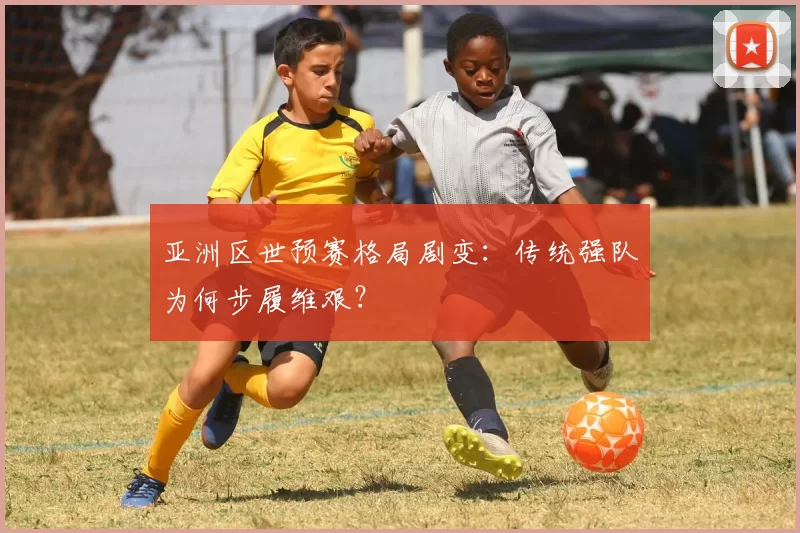 亚洲区世预赛格局剧变:传统强队为何步履维艰?