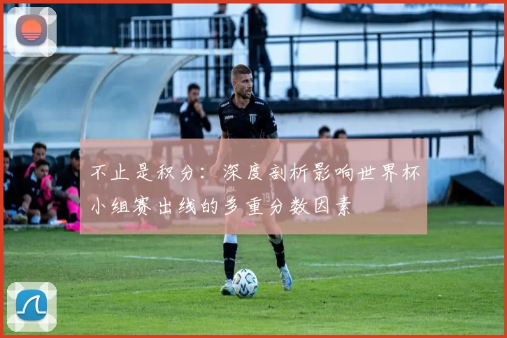 不止是积分:深度剖析影响世界杯小组赛出线的多重分数因素