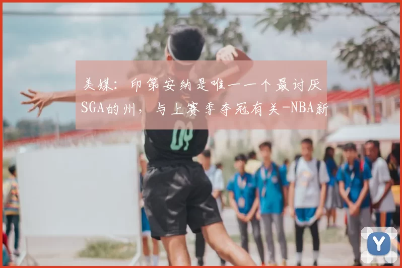 美媒:印第安纳是唯一一个最讨厌SGA的州,与上赛季夺冠有关-NBA新闻