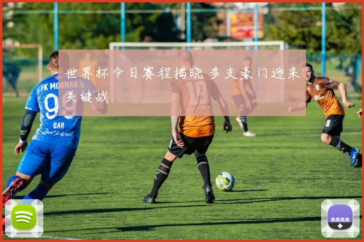 世界杯今日赛程揭晓 多支豪门迎来关键战