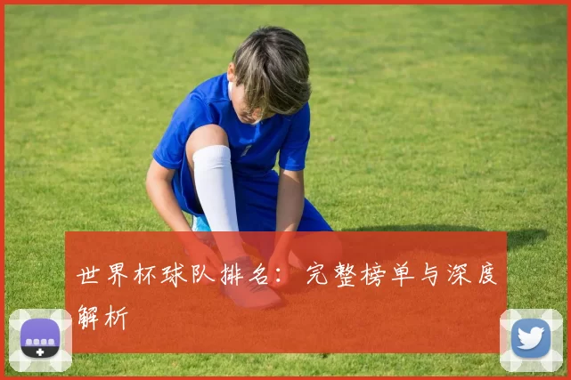 世界杯球队排名:完整榜单与深度解析
