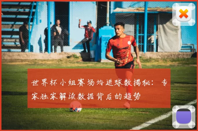 世界杯小组赛场均进球数揭秘:专家独家解读数据背后的趋势