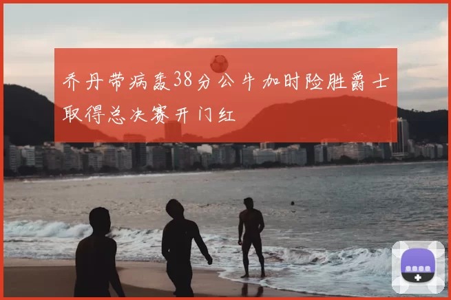 乔丹带病轰38分公牛加时险胜爵士取得总决赛开门红