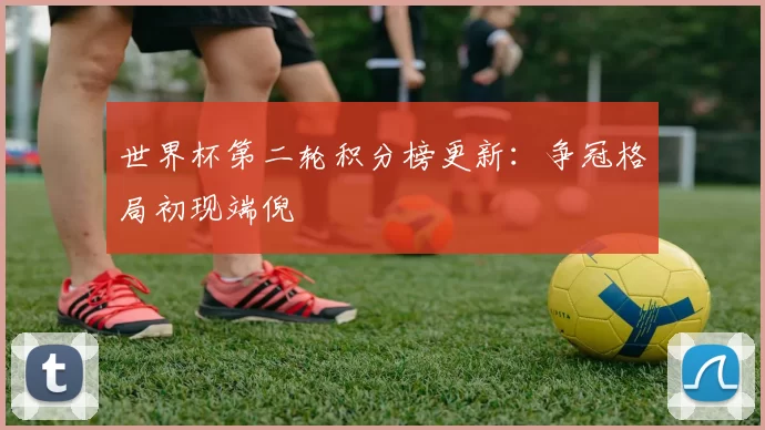 世界杯第二轮积分榜更新：争冠格局初现端倪
