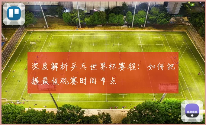 深度解析乒乓世界杯赛程:如何把握最佳观赛时间节点