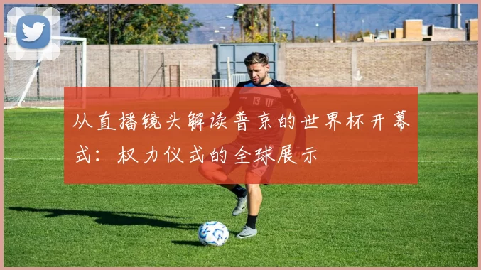 从直播镜头解读普京的世界杯开幕式:权力仪式的全球展示