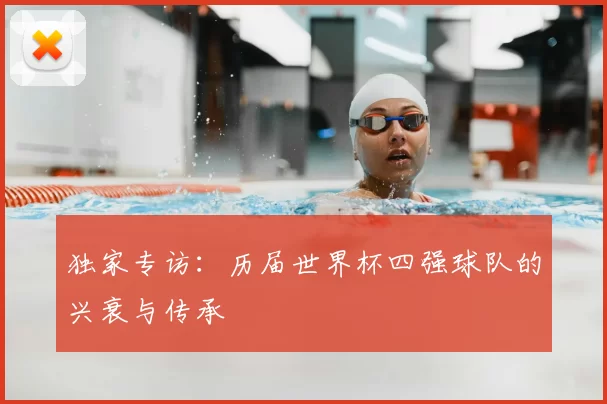 独家专访:历届世界杯四强球队的兴衰与传承