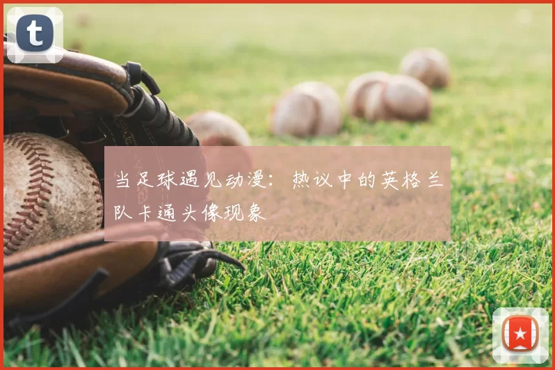 当足球遇见动漫:热议中的英格兰队卡通头像现象