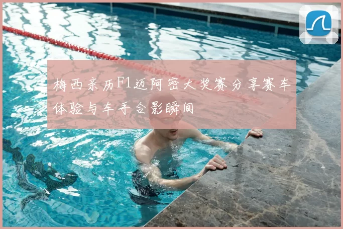 梅西亲历F1迈阿密大奖赛分享赛车体验与车手合影瞬间