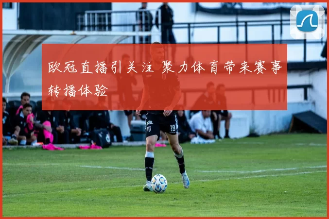 欧冠直播引关注 聚力体育带来赛事转播体验