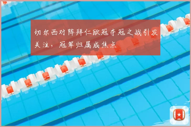 切尔西对阵拜仁欧冠夺冠之战引发关注,冠军归属成焦点