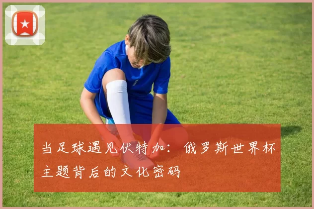 当足球遇见伏特加:俄罗斯世界杯主题背后的文化密码