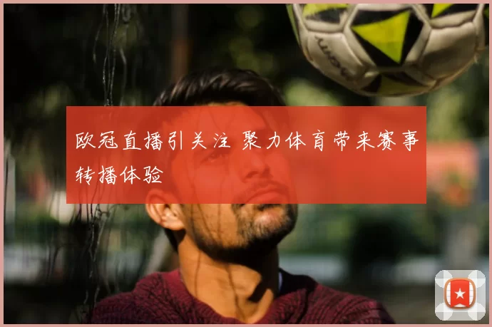 欧冠直播引关注 聚力体育带来赛事转播体验