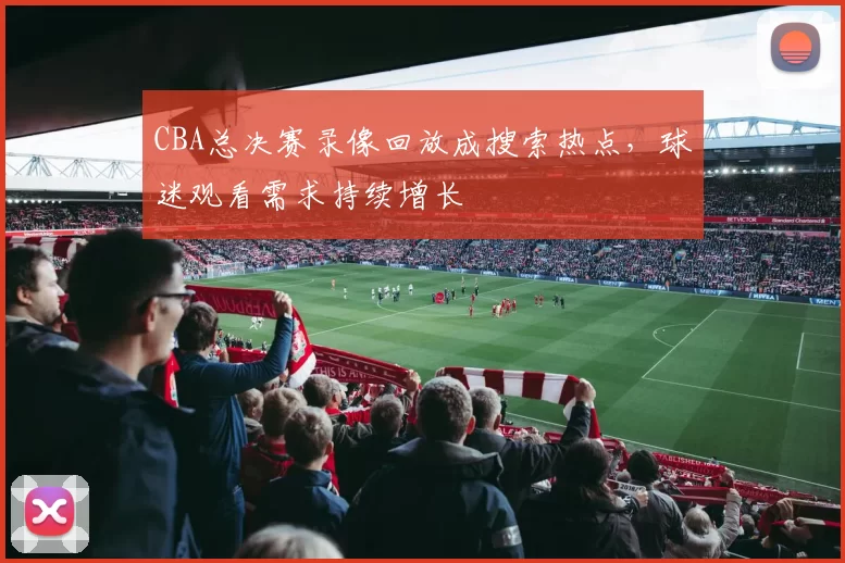 CBA总决赛录像回放成搜索热点，球迷观看需求持续增长