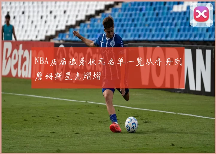 NBA历届选秀状元名单一览从乔丹到詹姆斯星光熠熠