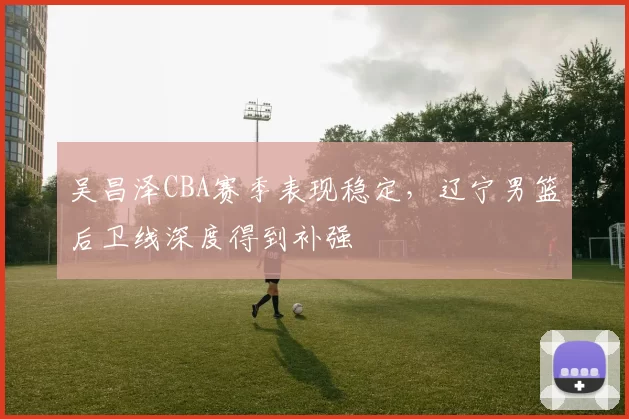 吴昌泽CBA赛季表现稳定，辽宁男篮后卫线深度得到补强