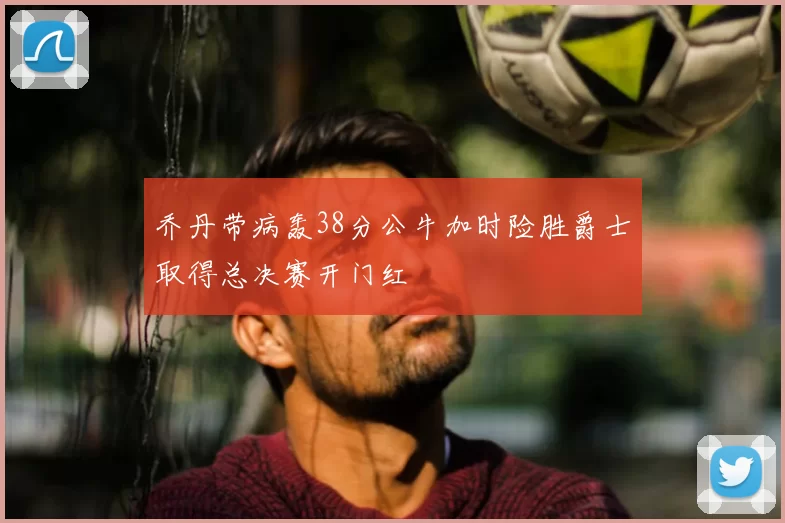乔丹带病轰38分公牛加时险胜爵士取得总决赛开门红