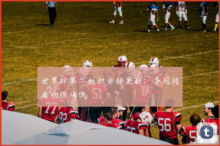 世界杯第二轮积分榜更新:争冠格局初现端倪