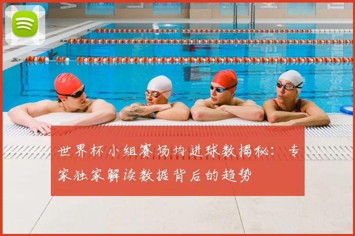 世界杯小组赛场均进球数揭秘：专家独家解读数据背后的趋势