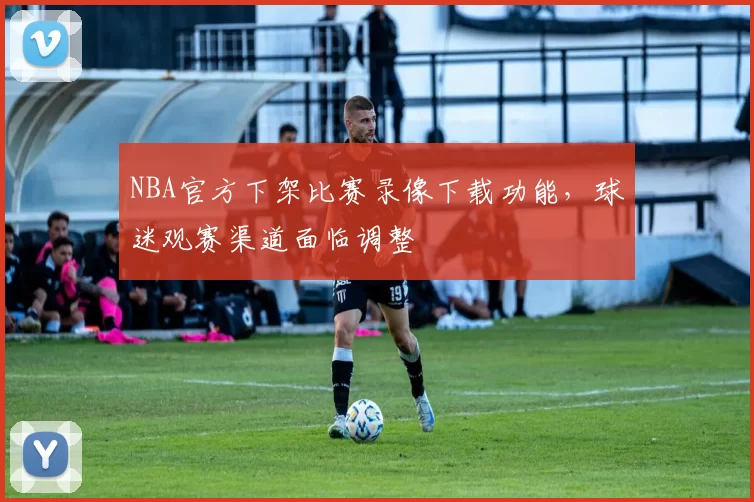 NBA官方下架比赛录像下载功能,球迷观赛渠道面临调整