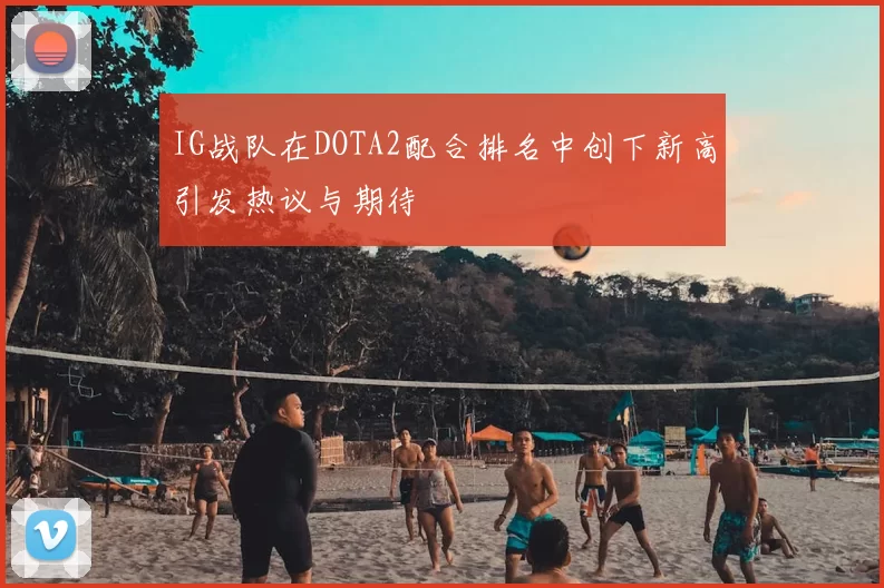 IG战队在DOTA2配合排名中创下新高引发热议与期待
