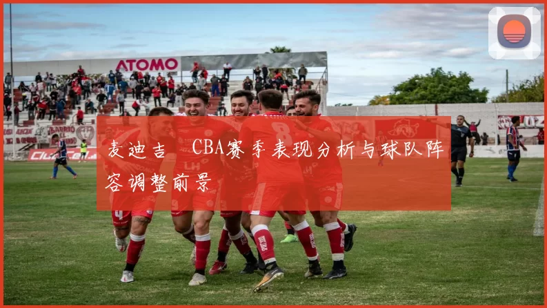 麦迪吉喆CBA赛季表现分析与球队阵容调整前景