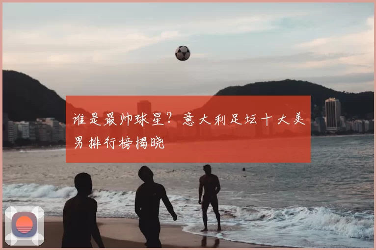 谁是最帅球星?意大利足坛十大美男排行榜揭晓