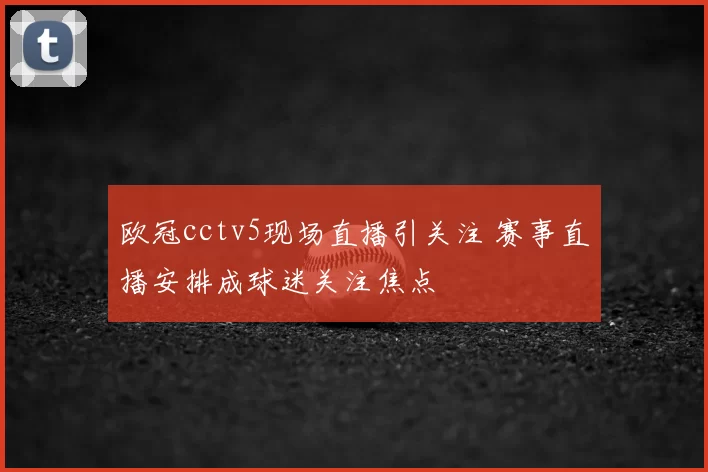 欧冠cctv5现场直播引关注 赛事直播安排成球迷关注焦点