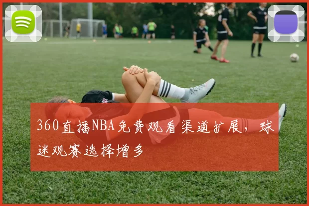 360直播NBA免费观看渠道扩展，球迷观赛选择增多