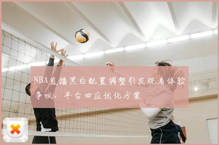 NBA直播黑白配置调整引发观看体验争议,平台回应优化方案